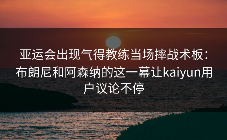 亚运会出现气得教练当场摔战术板：布朗尼和阿森纳的这一幕让kaiyun用户议论不停