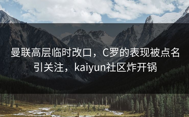 曼联高层临时改口，C罗的表现被点名引关注，kaiyun社区炸开锅