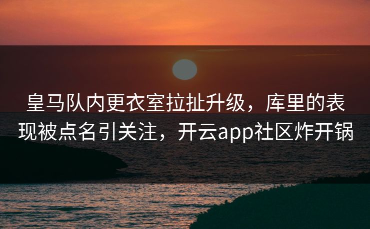 皇马队内更衣室拉扯升级，库里的表现被点名引关注，开云app社区炸开锅