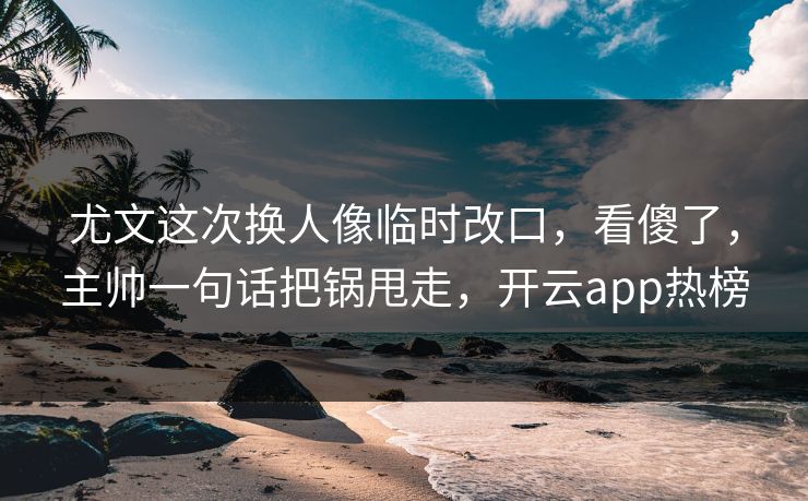 尤文这次换人像临时改口，看傻了，主帅一句话把锅甩走，开云app热榜