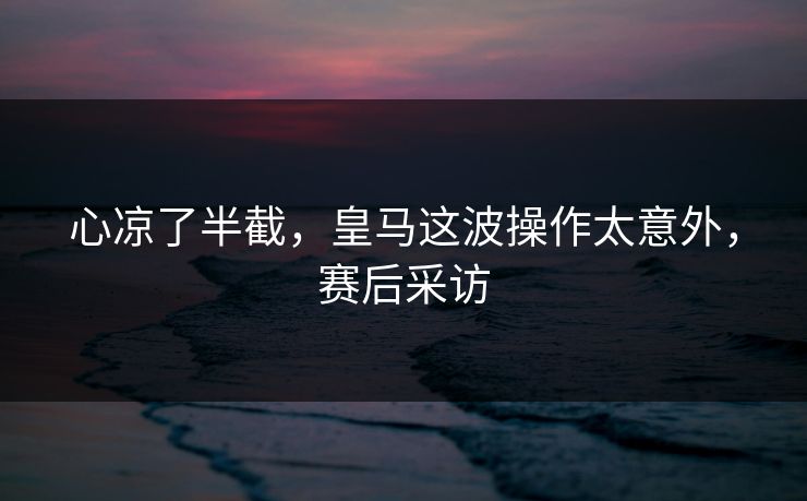 心凉了半截，皇马这波操作太意外，赛后采访