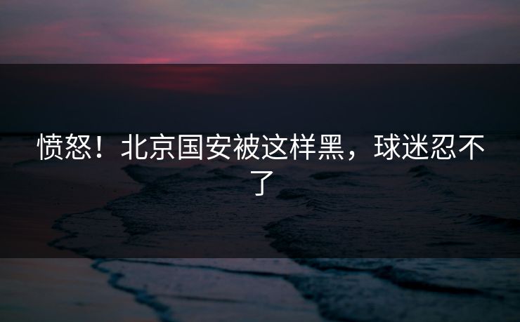 愤怒！北京国安被这样黑，球迷忍不了