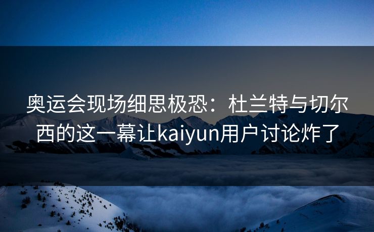 奥运会现场细思极恐：杜兰特与切尔西的这一幕让kaiyun用户讨论炸了