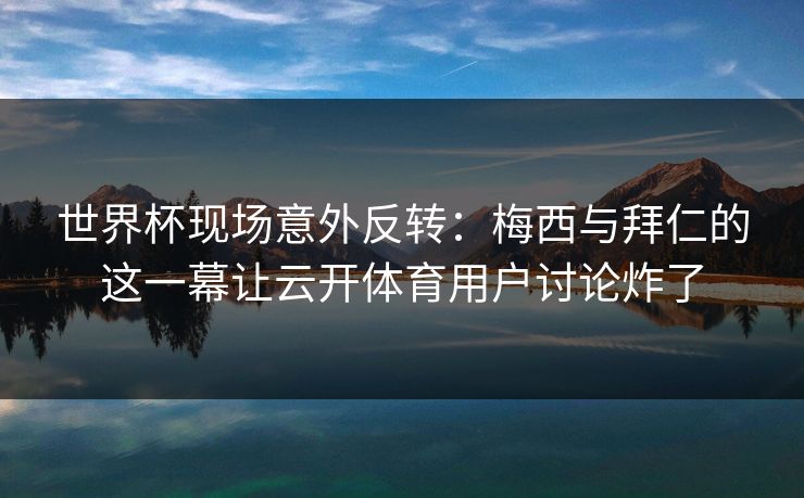 世界杯现场意外反转：梅西与拜仁的这一幕让云开体育用户讨论炸了