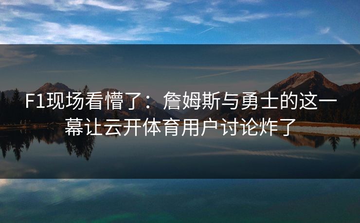 F1现场看懵了：詹姆斯与勇士的这一幕让云开体育用户讨论炸了
