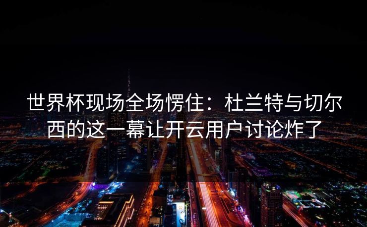 世界杯现场全场愣住：杜兰特与切尔西的这一幕让开云用户讨论炸了