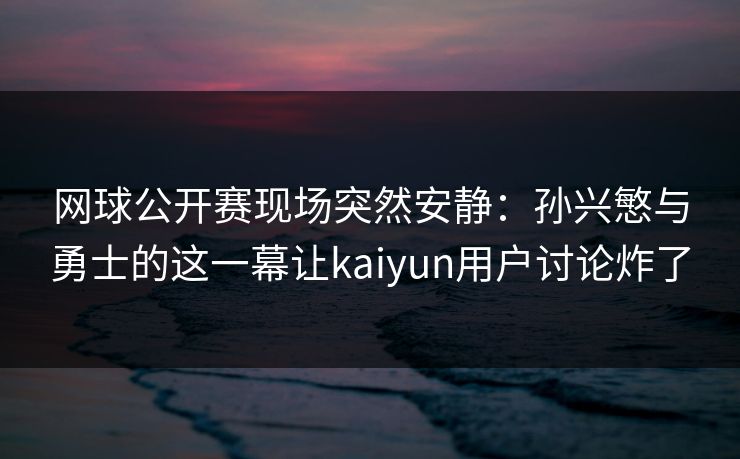 网球公开赛现场突然安静：孙兴慜与勇士的这一幕让kaiyun用户讨论炸了