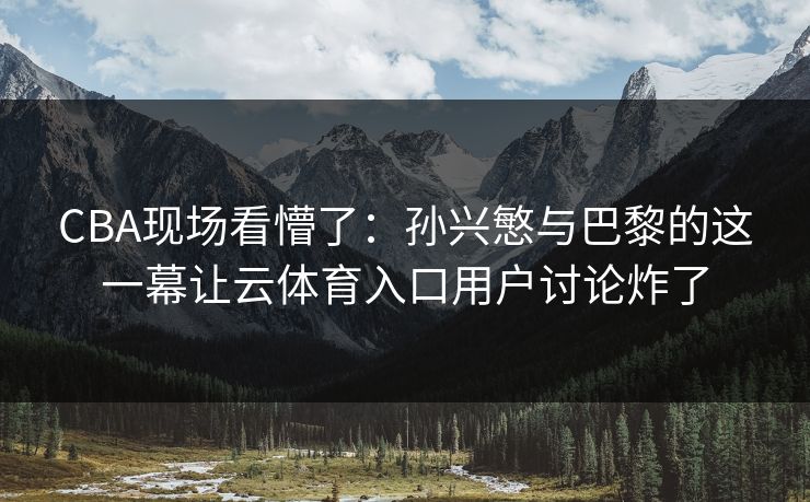 CBA现场看懵了：孙兴慜与巴黎的这一幕让云体育入口用户讨论炸了