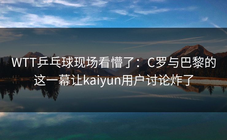 WTT乒乓球现场看懵了：C罗与巴黎的这一幕让kaiyun用户讨论炸了