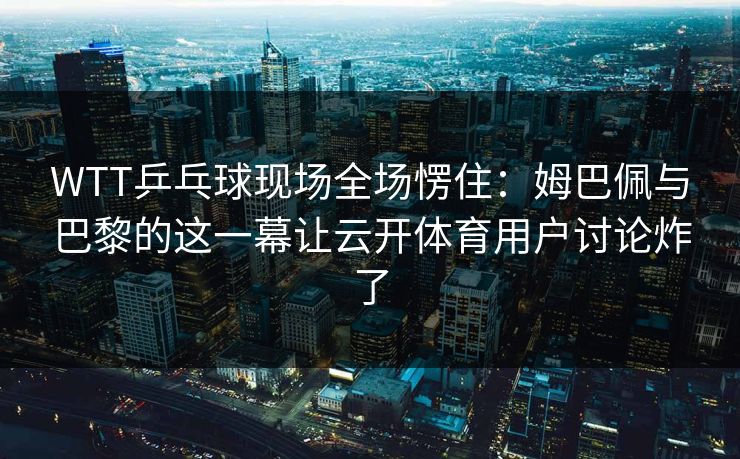 WTT乒乓球现场全场愣住：姆巴佩与巴黎的这一幕让云开体育用户讨论炸了