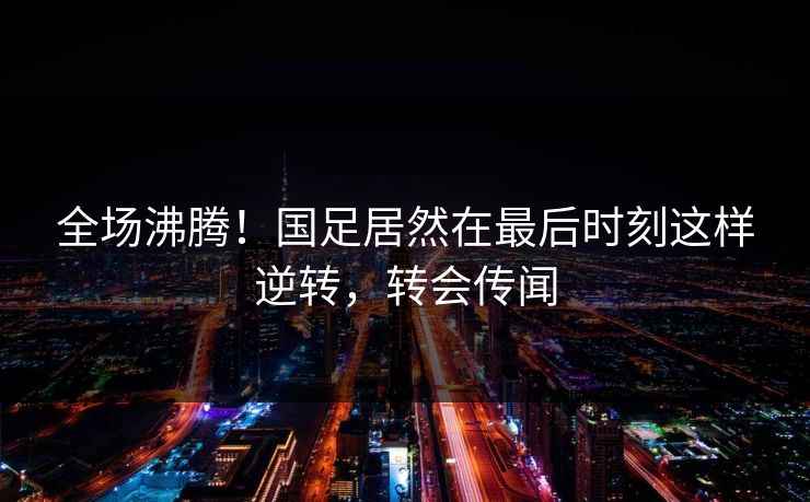 全场沸腾！国足居然在最后时刻这样逆转，转会传闻