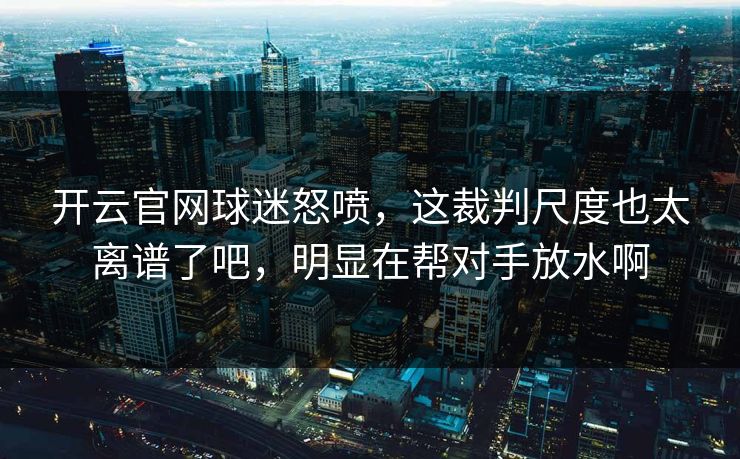 开云官网球迷怒喷，这裁判尺度也太离谱了吧，明显在帮对手放水啊