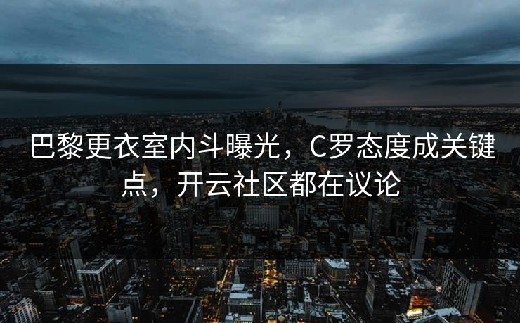 巴黎更衣室内斗曝光，C罗态度成关键点，开云社区都在议论