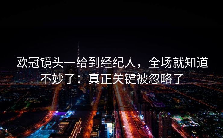 欧冠镜头一给到经纪人，全场就知道不妙了：真正关键被忽略了