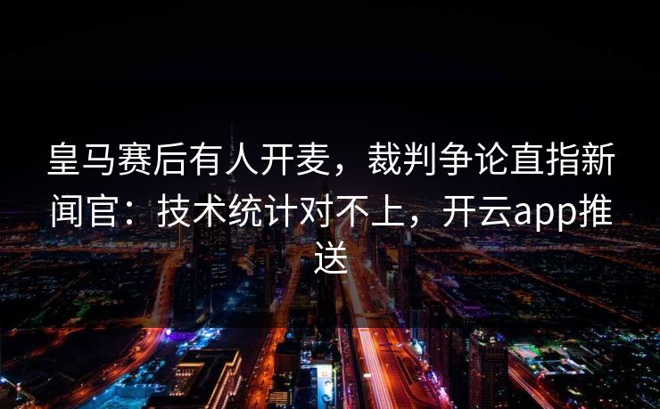 皇马赛后有人开麦，裁判争论直指新闻官：技术统计对不上，开云app推送