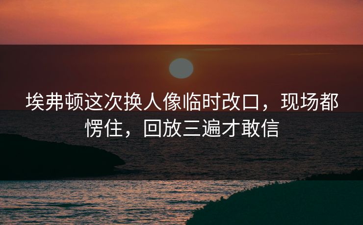 埃弗顿这次换人像临时改口，现场都愣住，回放三遍才敢信